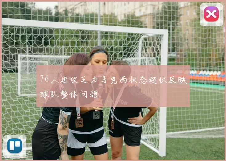 76人进攻乏力马克西状态起伏反映球队整体问题