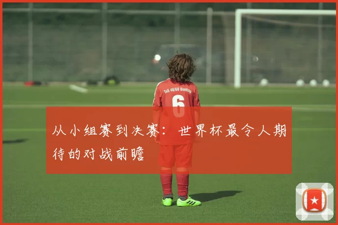 从小组赛到决赛:世界杯最令人期待的对战前瞻