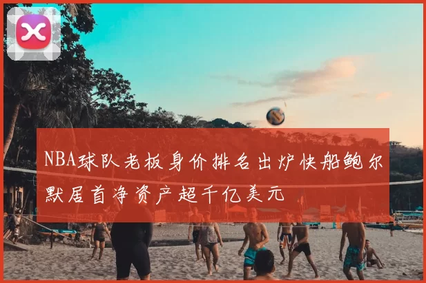NBA球队老板身价排名出炉快船鲍尔默居首净资产超千亿美元