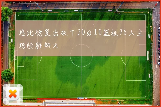恩比德复出砍下30分10篮板76人主场险胜热火