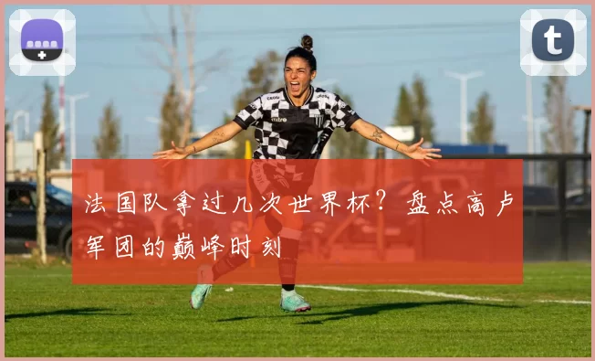 法国队拿过几次世界杯？盘点高卢军团的巅峰时刻