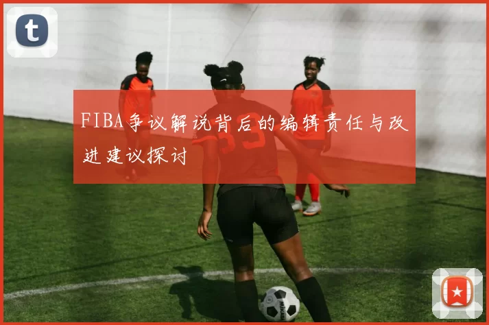 FIBA争议解说背后的编辑责任与改进建议探讨
