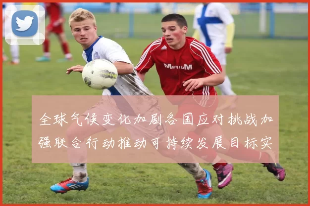 全球气候变化加剧各国应对挑战加强联合行动推动可持续发展目标实现