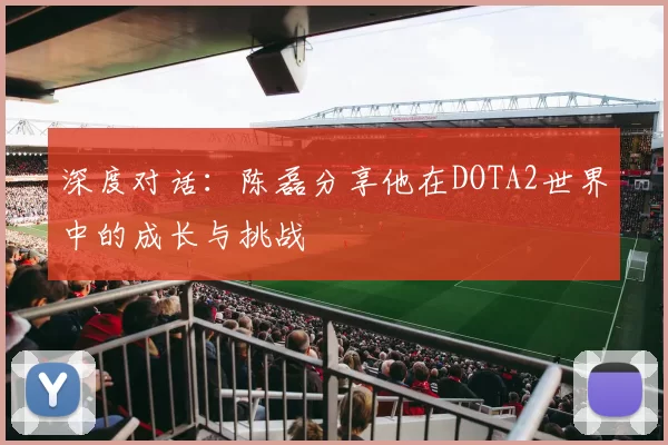 深度对话:陈磊分享他在DOTA2世界中的成长与挑战